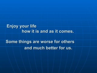 Enjoy your life  how it is and as it comes. Some things are worse for others  and much better for us.   