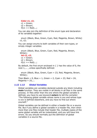 Color c1, c2;
c1 = Green;
c2 = Brown;
if(c1 == Red)...;
You can also join the definition of the enum type and declaration
of its variables together:
enum {Black, Blue, Green, Cyan, Red, Magenta, Brown, White}
c1, c2;
You can assign enums to both variables of their own types, or
simply integer variables:
enum {Black, Blue, Green, Cyan, Red, Magenta, Brown,
White};
int c1, c2;
c1 = Green;
c2 = Brown;
if(c1 == Red)...;
By default, the first enum enclosed in { } has the value of 0, the
next 1,... , unless specifically defined:
enum {Black, Blue, Green, Cyan = 23, Red, Magenta, Brown,
White};
Then Black = 0, Blue = 1, Green = 2, Cyan = 23, Red = 24,
Magenta = 25,...
1.12 1.12 Global Variables
Global variables are variables declared outside any block including
main function. They are visible in all blocks in all files in the same
process. In files other than the one where the global variable is
defined, you have to use keyword extern to tell the compiler:
"The following global variable whose name is xxx and whose type
is xxx is defined elsewhere, and you have to find out where
yourself."
Global variables can be defined in either a header file or a source
file. But if you define a global variable in a header file, then when
more than one files include that header file, multiple copies of the
same global variable will be instantiated, and you will have link
errors. So you should normally put the definition of global
variables in a source file.
 