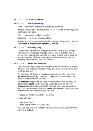 11. 11. FILE PROCESSING
11.1 11.1 Data Hierarchy
Field a group of characters conveying meaning
Record composed of several fields (in C++ called members), such
as structure or class
File a group of related records
Database a group of related files
A collection of programs designed to manage database is called a
Database Management System (DBMS).
11.2 11.2 Primary Key
To facilitate the retrieval of specific records from a file, at least
one field in each record should be chosen as a primary key. A
primary key represents something unique of each entry, such as
account number of bank customers, so that all entries can be
uniquely identified by their record keys.
11.3 11.3 Files and Streams
The source of input may be keyboard, files on hard disk or other
devices. The output destination may be screen, files on hard disk
or other devices.
For standard IO devices – keyboard and screen, C++ provides
iostream objects cin, cout, cerr, clog. For other devices, you
have to create objects yourself.
An ifstream object can be used to input from a file on disk, an
ofstream object can be used to output to a file on disk. A
fstream object can be used both to input from and output to a
file. You can use their methods open and close to open and close
a certain file. For example, you can use
ofstream file1("Frank.txt", ios::out);
or you can use
ofstream file1;
file1.open("Frank.txt", ios::out);
You can also create a fstream object, which can be used for both
input and output:
 