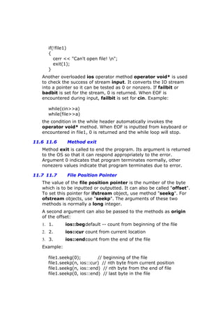 if(!file1)
{
cerr << "Can't open file! n";
exit(1);
}
Another overloaded ios operator method operator void* is used
to check the success of stream input. It converts the IO stream
into a pointer so it can be tested as 0 or nonzero. If failbit or
badbit is set for the stream, 0 is returned. When EOF is
encountered during input, failbit is set for cin. Example:
while(cin>>a)
while(file>>a)
the condition in the while header automatically invokes the
operator void* method. When EOF is inputted from keyboard or
encountered in file1, 0 is returned and the while loop will stop.
11.6 11.6 Method exit
Method exit is called to end the program. Its argument is returned
to the OS so that it can respond appropriately to the error.
Argument 0 indicates that program terminates normally, other
nonezero values indicate that program terminates due to error.
11.7 11.7 File Position Pointer
The value of the file position pointer is the number of the byte
which is to be inputted or outputted. It can also be called "offset".
To set this pointer for ifstream object, use method "seekg". For
ofstream objects, use "seekp". The arguments of these two
methods is normally a long integer.
A second argument can also be passed to the methods as origin
of the offset:
1. 1. ios::begdefault -- count from beginning of the file
2. 2. ios::cur count from current location
3. 3. ios::endcount from the end of the file
Example:
file1.seekg(0); // beginning of the file
file1.seekp(n, ios::cur) // nth byte from current position
file1.seekg(n, ios::end) // nth byte from the end of file
file1.seekp(0, ios::end) // last byte in the file
 