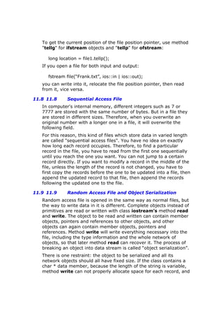 To get the current position of the file position pointer, use method
"tellg" for ifstream objects and "tellp" for ofstream:
long location = file1.tellp();
If you open a file for both input and output:
fstream file(“Frank.txt”, ios::in | ios::out);
you can write into it, relocate the file position pointer, then read
from it, vice versa.
11.8 11.8 Sequential Access File
In computer's internal memory, different integers such as 7 or
7777 are stored with the same number of bytes. But in a file they
are stored in different sizes. Therefore, when you overwrite an
original number with a longer one in a file, it will overwrite the
following field.
For this reason, this kind of files which store data in varied length
are called "sequential access files". You have no idea on exactly
how long each record occupies. Therefore, to find a particular
record in the file, you have to read from the first one sequentially
until you reach the one you want. You can not jump to a certain
record directly. If you want to modify a record in the middle of the
file, unless the length of the record is not changed, you have to
first copy the records before the one to be updated into a file, then
append the updated record to that file, then append the records
following the updated one to the file.
11.9 11.9 Random Access File and Object Serialization
Random access file is opened in the same way as normal files, but
the way to write data in it is different. Complete objects instead of
primitives are read or written with class iostream’s method read
and write. The object to be read and written can contain member
objects, pointers and references to other objects, and other
objects can again contain member objects, pointers and
references. Method write will write everything necessary into the
file, including the type information and the whole network of
objects, so that later method read can recover it. The process of
breaking an object into data stream is called “object serialization”.
There is one restraint: the object to be serialized and all its
network objects should all have fixed size. If the class contains a
char * data member, because the length of the string is variable,
method write can not properly allocate space for each record, and
 