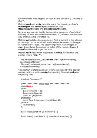 run-time error may happen. In such a case, use char [ ] instead of
char *.
Method read and write have the same functionality as Java’s
readObject and writeObject method of class
ObjectInputStream and ObjectOutputStream.
Because you can not decide the format or sequence of each field,
this way of IO is also called unformatted IO, whereas conventional
way of IO is called formatted IO.
Method write takes two arguments. First argument is the address
of the object to be serialized, and it should be casted to the type
of "const char *" type. The second argument is an integer of
size_t specifying the number of bytes of the record. Keyword
sizeof can be used to get this size.
Method read has similar arguments as write, except that the
pointer type is “char *”.
file.write(reinterpret_cast<const char *>(&recordName),
sizeof(recordName));
file.read(reinterpret_cast<char *>(&recordName),
sizeof(recordName));
The position to start reading or writing is decided by file position
pointer, which is set by seekg for inputting files and seekp for
outputting files.
#include "iostream.h"
//************* class Base ****************
class Base {
public:
Base(const int = 0);
Base(const Base &);
const int get() const;
protected:
const Base & operator=(const Base &);
private:
int member;
};
Base::Base(const int i): member(i) {}
Base::Base(const Base & b): member(b.member) {}
 