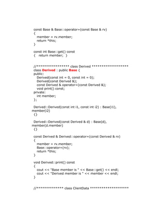 const Base & Base::operator=(const Base & rv)
{
member = rv.member;
return *this;
}
const int Base::get() const
{ return member; }
//***************** class Derived *******************
class Derived : public Base {
public:
Derived(const int = 0, const int = 0);
Derived(const Derived &);
const Derived & operator=(const Derived &);
void print() const;
private:
int member;
};
Derived::Derived(const int i1, const int i2) : Base(i1),
member(i2)
{}
Derived::Derived(const Derived & d) : Base(d),
member(d.member)
{}
const Derived & Derived::operator=(const Derived & rv)
{
member = rv.member;
Base::operator=(rv);
return *this;
}
void Derived::print() const
{
cout << "Base member is " << Base::get() << endl;
cout << "Derived member is " << member << endl;
}
//************** class ClientData ********************
 