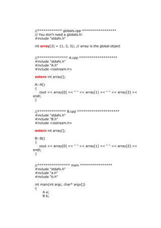 //************ globals.cpp *****************
// You don't need a globals.h!
#include "stdafx.h"
int array[3] = {1, 2, 3}; // array is the global object
//*************** A.cpp *******************
#include "stdafx.h"
#include "A.h"
#include <iostream.h>
extern int array[];
A::A()
{
cout << array[0] << " " << array[1] << " " << array[2] <<
endl;
}
//************** B.cpp *********************
#include "stdafx.h"
#include "B.h"
#include <iostream.h>
extern int array[];
B::B()
{
cout << array[0] << " " << array[1] << " " << array[2] <<
endl;
}
//**************** main ****************
#include "stdafx.h"
#include "a.h"
#include "b.h"
int main(int argc, char* argv[])
{
A a;
B b;
 