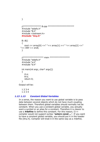 }
//************** B.cpp *********************
#include "stdafx.h"
#include "B.h"
#include <iostream.h>
#include "Any.h"
B::B()
{
cout << array[0] <<" "<< array[1] <<" "<< array[2] <<"
"<< ANY << endl;
}
//**************** main ****************
#include "stdafx.h"
#include "a.h"
#include "b.h"
int main(int argc, char* argv[])
{
A a;
B b;
return 0;
}
Output will be:
1 2 3 4
1 2 3 4
1.13 1.13 Constant Global Variables
In a sense, the reason you want to use global variable is to pass
data between several objects which do not have much coupling
between them. Therefore global variables should normally not be
constant. When you use a constant global variable, you actually
want a symbol or an alias for a constant. Therefore it is clearer to
use a #define to define this constant. For this reason, C++
compiler would not support syntax "extern const ...". If you want
to have a constant global variable, you should put it in the header
file (Any.h). Compiler will treat it in the same way as a #define.
 