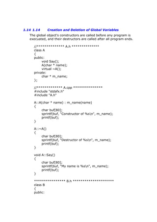 1.14 1.14 Creation and Deletion of Global Variables
The global object's constructors are called before any program is
execuated, and their destructors are called after all program ends.
//************** A.h **************
class A
{
public:
void Say();
A(char * name);
virtual ~A();
private:
char * m_name;
};
//************* A.cpp ***************
#include "stdafx.h"
#include "A.h"
A::A(char * name) : m_name(name)
{
char buf[80];
sprintf(buf, "Constructor of %sn", m_name);
printf(buf);
}
A::~A()
{
char buf[80];
sprintf(buf, "Destructor of %sn", m_name);
printf(buf);
}
void A::Say()
{
char buf[80];
sprintf(buf, "My name is %sn", m_name);
printf(buf);
}
**************** B.h *********************
class B
{
public:
 
