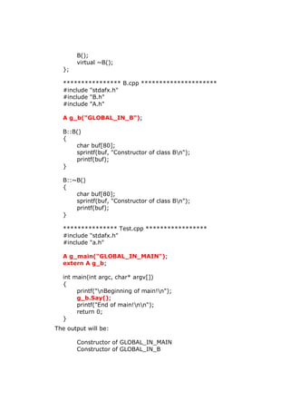 B();
virtual ~B();
};
**************** B.cpp *********************
#include "stdafx.h"
#include "B.h"
#include "A.h"
A g_b("GLOBAL_IN_B");
B::B()
{
char buf[80];
sprintf(buf, "Constructor of class Bn");
printf(buf);
}
B::~B()
{
char buf[80];
sprintf(buf, "Constructor of class Bn");
printf(buf);
}
*************** Test.cpp *****************
#include "stdafx.h"
#include "a.h"
A g_main("GLOBAL_IN_MAIN");
extern A g_b;
int main(int argc, char* argv[])
{
printf("nBeginning of main!n");
g_b.Say();
printf("End of main!nn");
return 0;
}
The output will be:
Constructor of GLOBAL_IN_MAIN
Constructor of GLOBAL_IN_B
 