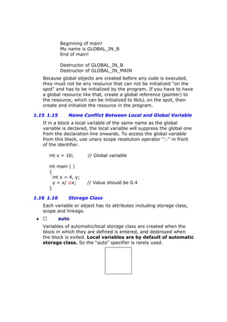 Beginning of main!
My name is GLOBAL_IN_B
End of main!
Destructor of GLOBAL_IN_B
Destructor of GLOBAL_IN_MAIN
Because global objects are created before any code is executed,
they must not be any resource that can not be initialized "on the
spot" and has to be initialized by the program. If you have to have
a global resource like that, create a global reference (pointer) to
the resource, which can be initialized to NULL on the spot, then
create and initialize the resource in the program.
1.15 1.15 Name Conflict Between Local and Global Variable
If in a block a local variable of the same name as the global
variable is declared, the local variable will suppress the global one
from the declaration line onwards. To access the global variable
from this block, use unary scope resolution operator "::" in front
of the identifier.
int x = 10; // Global variable
int main ( )
{
int x = 4, y;
y = x/ ::x; // Value should be 0.4
}
1.16 1.16 Storage Class
Each variable or object has its attributes including storage class,
scope and linkage.
♦  auto
Variables of automatic/local storage class are created when the
block in which they are defined is entered, and destroyed when
the block is exited. Local variables are by default of automatic
storage class. So the “auto” specifier is rarely used.
 