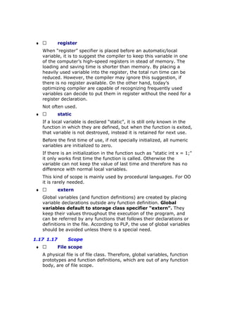 ♦  register
When “register” specifier is placed before an automatic/local
variable, it is to suggest the compiler to keep this variable in one
of the computer’s high-speed registers in stead of memory. The
loading and saving time is shorter than memory. By placing a
heavily used variable into the register, the total run time can be
reduced. However, the compiler may ignore this suggestion, if
there is no register available. On the other hand, today’s
optimizing compiler are capable of recognizing frequently used
variables can decide to put them in register without the need for a
register declaration.
Not often used.
♦  static
If a local variable is declared “static”, it is still only known in the
function in which they are defined, but when the function is exited,
that variable is not destroyed, instead it is retained for next use.
Before the first time of use, if not specially initialized, all numeric
variables are initialized to zero.
If there is an initialization in the function such as "static int x = 1;"
it only works first time the function is called. Otherwise the
variable can not keep the value of last time and therefore has no
difference with normal local variables.
This kind of scope is mainly used by procedural languages. For OO
it is rarely needed.
♦  extern
Global variables (and function definitions) are created by placing
variable declarations outside any function definition. Global
variables default to storage class specifier “extern”. They
keep their values throughout the execution of the program, and
can be referred by any functions that follows their declarations or
definitions in the file. According to PLP, the use of global variables
should be avoided unless there is a special need.
1.17 1.17 Scope
♦  File scope
A physical file is of file class. Therefore, global variables, function
prototypes and function definitions, which are out of any function
body, are of file scope.
 