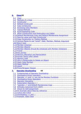 6. Class32
6.1 Class .......................................................................................... 32
6.2 Methods of a Class ....................................................................... 32
6.3 Constructor ................................................................................. 32
6.4 Default Construcotr ...................................................................... 33
6.5 Copy Constructor ......................................................................... 33
6.6 Accessing Class Members .............................................................. 33
6.7 Typical Methods ........................................................................... 33
6.8 Avoid Repeating Code................................................................... 34
6.9 When Constructors and Destructors are Called................................. 34
6.10 Default Memberwise Copy and Default Memberwise Assignment ........ 34
6.11 Pass-by-value and Copy Constructor .............................................. 34
6.12 Copy Constructor vs. Factory Method.............................................. 34
6.13 Various Places to use “const”: Data Member, Method, Argument
and Return type.................................................................................. 35
6.14 Member initializer......................................................................... 36
6.15 Member Objects........................................................................... 36
6.16 Member Objects Should Be Initialized with Member Initializers .......... 36
6.17 Friend......................................................................................... 37
6.18 this pointer.................................................................................. 38
6.19 Memory Allocation and Manipulation............................................... 38
6.20 Pointer Status after delete............................................................. 39
6.21 Memory Leak............................................................................... 39
6.22 Who is Responsible to Delete an Object .......................................... 39
6.23 Static Data Member...................................................................... 40
6.24 Static Method .............................................................................. 40
6.25 assert ......................................................................................... 41
6.26 Proxy/Wrapper Classes ................................................................. 41
7. Operator Overloading 43
7.1 Fundamentals of Operator Overloading ........................................... 43
7.2 Overloading binary operators......................................................... 43
7.3 Operator << and >> can not be Member Functions.......................... 43
7.4 Overloading Unary Operators......................................................... 43
7.5 Operator Cascading...................................................................... 43
7.6 Subscription Operator [ ] .............................................................. 44
7.7 "operator =" and Default Memberwise Copy .................................... 44
7.8 Orthodox Canonical Form (OCF)..................................................... 44
7.9 Check for Self-assignment............................................................. 44
7.10 An Example about Pass-by-reference.............................................. 44
7.11 lvalue and rvalue ......................................................................... 44
7.12 Overloading ++ and --.................................................................. 44
7.13 Example: Date Class .................................................................... 45
 