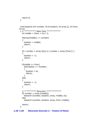 return 0;
}
void bisearch (int number, int & location, int array [], int from,
int to)
{ // ********** Base Case ************
int middle = (from + to) / 2;
if(array[middle] == number)
{
location = middle;
return;
}
if( ( number > array [to]) || ( number < array [from] ) )
{
location = -1;
return;
}
if(middle == from)
if(array[to] == number)
{
location = to;
return;
}
else
{
location = -1;
return;
}
// ********** Recursion *************
if( number > array [middle])
bisearch (number, location, array, middle, to);
else
bisearch (number, location, array, from, middle);
return;
}
1.20 1.20 Recursion Exercise 2 – Towers of Hanoi
 