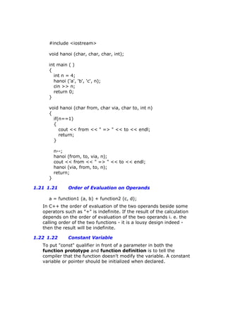 #include <iostream>
void hanoi (char, char, char, int);
int main ( )
{
int n = 4;
hanoi ('a', 'b', 'c', n);
cin >> n;
return 0;
}
void hanoi (char from, char via, char to, int n)
{
if(n==1)
{
cout << from << " => " << to << endl;
return;
}
n--;
hanoi (from, to, via, n);
cout << from << " => " << to << endl;
hanoi (via, from, to, n);
return;
}
1.21 1.21 Order of Evaluation on Operands
a = function1 (a, b) + function2 (c, d);
In C++ the order of evaluation of the two operands beside some
operators such as "+" is indefinite. If the result of the calculation
depends on the order of evaluation of the two operands i. e. the
calling order of the two functions - it is a lousy design indeed -
then the result will be indefinite.
1.22 1.22 Constant Variable
To put "const" qualifier in front of a parameter in both the
function prototype and function definition is to tell the
compiler that the function doesn't modify the variable. A constant
variable or pointer should be initialized when declared.
 