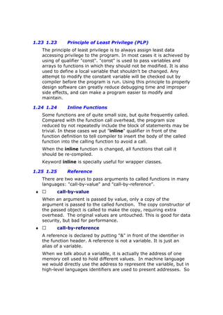 1.23 1.23 Principle of Least Privilege (PLP)
The principle of least privilege is to always assign least data
accessing privilege to the program. In most cases it is achieved by
using of qualifier "const". "const" is used to pass variables and
arrays to functions in which they should not be modified. It is also
used to define a local variable that shouldn't be changed. Any
attempt to modify the constant variable will be checked out by
compiler before the program is run. Using this principle to properly
design software can greatly reduce debugging time and improper
side effects, and can make a program easier to modify and
maintain.
1.24 1.24 Inline Functions
Some functions are of quite small size, but quite frequently called.
Compared with the function call overhead, the program size
reduced by not repeatedly include the block of statements may be
trivial. In these cases we put "inline" qualifier in front of the
function definition to tell compiler to insert the body of the called
function into the calling function to avoid a call.
When the inline function is changed, all functions that call it
should be re-compiled.
Keyword inline is specially useful for wrapper classes.
1.25 1.25 Reference
There are two ways to pass arguments to called functions in many
languages: "call-by-value" and "call-by-reference".
♦  call-by-value
When an argument is passed by value, only a copy of the
argument is passed to the called function. The copy constructor of
the passed object is called to make the copy, requiring extra
overhead. The original values are untouched. This is good for data
security, but bad for performance.
♦  call-by-reference
A reference is declared by putting "&" in front of the identifier in
the function header. A reference is not a variable. It is just an
alias of a variable.
When we talk about a variable, it is actually the address of one
memory cell used to hold different values. In machine language
we would directly use the address to represent the variable, but in
high-level languages identifiers are used to present addresses. So
 