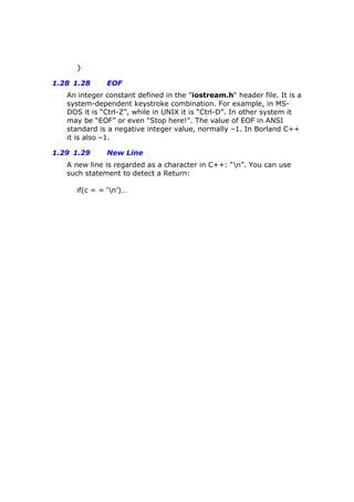 }
1.28 1.28 EOF
An integer constant defined in the "iostream.h" header file. It is a
system-dependent keystroke combination. For example, in MS-
DOS it is “Ctrl-Z”, while in UNIX it is “Ctrl-D”. In other system it
may be “EOF” or even “Stop here!”. The value of EOF in ANSI
standard is a negative integer value, normally –1. In Borland C++
it is also –1.
1.29 1.29 New Line
A new line is regarded as a character in C++: “n”. You can use
such statement to detect a Return:
if(c = = ‘n’)…
 