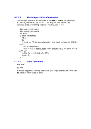 2.6 2.6 The Integer Value of Character
The integer value of a character is its ASCII code, for example,
97 for ‘a’, 98 for ‘b’, 99 for ‘c’,... To acquire this value, use
variable type converting operator “static_cast < >”:
#include <iostream>
#include <iostream>
int main ()
{ char keyboard;
int a;
do
{ cout << "Enter one character, and I will tell you its ASCII:
n n";
cin >> keyboard;
cout << (a = static_cast <int> (keyboard)) << endl <<"n
n n n";
}while (a != 101 && a != 69);
return 0;
}
2.7 2.7 Logic Operators
&&: AND
||: OR
!: Logic Negation, turning the value of a logic expression from true
to false or from false to true.
 
