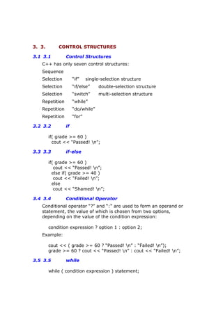 3. 3. CONTROL STRUCTURES
3.1 3.1 Control Structures
C++ has only seven control structures:
Sequence
Selection “if” single-selection structure
Selection “if/else” double-selection structure
Selection “switch” multi-selection structure
Repetition “while”
Repetition “do/while”
Repetition “for”
3.2 3.2 if
if( grade >= 60 )
cout << “Passed! n”;
3.3 3.3 if-else
if( grade >= 60 )
cout << “Passed! n”;
else if( grade >= 40 )
cout << “Failed! n”;
else
cout << “Shamed! n”;
3.4 3.4 Conditional Operator
Conditional operator “?” and “:” are used to form an operand or
statement, the value of which is chosen from two options,
depending on the value of the condition expression:
condition expression ? option 1 : option 2;
Example:
cout << ( grade >= 60 ? “Passed! n” : “Failed! n”);
grade >= 60 ? cout << “Passed! n” : cout << “Failed! n”;
3.5 3.5 while
while ( condition expression ) statement;
 