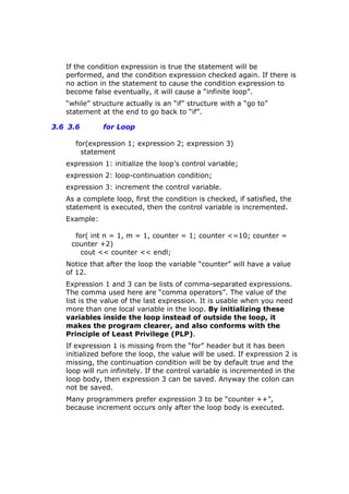 If the condition expression is true the statement will be
performed, and the condition expression checked again. If there is
no action in the statement to cause the condition expression to
become false eventually, it will cause a “infinite loop”.
“while” structure actually is an “if” structure with a “go to”
statement at the end to go back to “if”.
3.6 3.6 for Loop
for(expression 1; expression 2; expression 3)
statement
expression 1: initialize the loop’s control variable;
expression 2: loop-continuation condition;
expression 3: increment the control variable.
As a complete loop, first the condition is checked, if satisfied, the
statement is executed, then the control variable is incremented.
Example:
for( int n = 1, m = 1, counter = 1; counter <=10; counter =
counter +2)
cout << counter << endl;
Notice that after the loop the variable “counter” will have a value
of 12.
Expression 1 and 3 can be lists of comma-separated expressions.
The comma used here are “comma operators”. The value of the
list is the value of the last expression. It is usable when you need
more than one local variable in the loop. By initializing these
variables inside the loop instead of outside the loop, it
makes the program clearer, and also conforms with the
Principle of Least Privilege (PLP).
If expression 1 is missing from the “for” header but it has been
initialized before the loop, the value will be used. If expression 2 is
missing, the continuation condition will be by default true and the
loop will run infinitely. If the control variable is incremented in the
loop body, then expression 3 can be saved. Anyway the colon can
not be saved.
Many programmers prefer expression 3 to be “counter ++”,
because increment occurs only after the loop body is executed.
 
