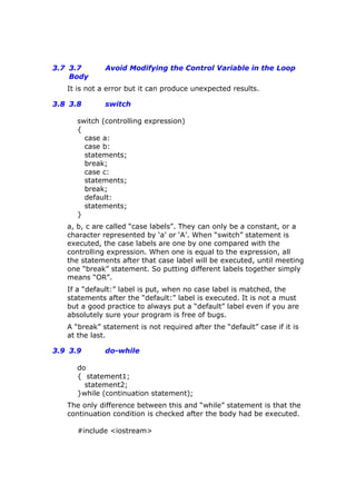 3.7 3.7 Avoid Modifying the Control Variable in the Loop
Body
It is not a error but it can produce unexpected results.
3.8 3.8 switch
switch (controlling expression)
{
case a:
case b:
statements;
break;
case c:
statements;
break;
default:
statements;
}
a, b, c are called “case labels”. They can only be a constant, or a
character represented by ‘a’ or ‘A’. When “switch” statement is
executed, the case labels are one by one compared with the
controlling expression. When one is equal to the expression, all
the statements after that case label will be executed, until meeting
one “break” statement. So putting different labels together simply
means “OR”.
If a “default:” label is put, when no case label is matched, the
statements after the “default:” label is executed. It is not a must
but a good practice to always put a “default” label even if you are
absolutely sure your program is free of bugs.
A “break” statement is not required after the “default” case if it is
at the last.
3.9 3.9 do-while
do
{ statement1;
statement2;
}while (continuation statement);
The only difference between this and “while” statement is that the
continuation condition is checked after the body had be executed.
#include <iostream>
 
