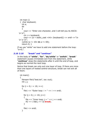 int main ()
{ char keyboard;
int a;
do
{
cout << "Enter one character, and I will tell you its ASCII:
n n";
cin >> keyboard;
cout << (a = static_cast <int> (keyboard)) << endl <<"n
n n n";
}while (a != 101 && a != 69);
return 0; }
If we use “while” we have to add one statement before the loop:
“a=0;”.
3.10 3.10 “break” and “continue”
In the body of “while”, “for”, “do/while” or “switch”, “break”
statement causes immediate exit from the statement, while
“continue” skips the statements after it until the end of loop, and
begins as normal the next loop.
Notice that break can only exit one layer of loop. If there are more
than one layers of nested control structure, break can not exit all
of them:
int main()
{
fstream file1("test.txt", ios::out);
int i, j;
for (i = 0; i < 10; i++)
{
file1 << "Outer loop: i = " << i << endl;
for (j = 0; j < 10; j++)
{
file << "Inner loop: j = " << j << endl;
if(i == 3 && j == 3) break;
}
file1 << endl;
}
 
