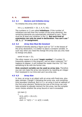 4. 4. ARRAYS
4.1 4.1 Declare and Initialize Array
To initialize the array when declaring:
int x, y, student[5] = {0, 1, 4, 9, 16};
The numbers in {} are called initializers. If the number of
initializers are less than the number of the array elements, the
remaining elements are automatically initialized to zero. There
must be at least one initializer in the {}. But such kind of
expression can only be used in declaration. You can’t use “
{0, 1,..} ” in assignment.
4.2 4.2 Array Size Must Be Constant
Instead of directly placing a figure such as "21" in the braces of
the array declaration, it is better to place a constant variable. In
such way when you need the change the array size you only need
to change one place.
const int size = 21;
The other reason is to avoid “magic number”: if number 21
frequently appears in the program, and an other irrelevant “21”
happens to appear, it will mislead the reader that this “21” has
something to do with the former one.
Only constant variable can be used as array size. Therefore
you can not make the array size dynamic by inputting an integer
from keyboard in run time and use it as array size.
4.3 4.3 Array Size
In Java, an array is an object with an array with fixed-size, plus
data member ("length") indicating the array size, and compiling-
time boundary checking. But in C++ an array is just an address of
the first array element. Declaring the size of the array can only
help compiler to allocate memory for the array, but the compiler
never checks whether the array bound or size is exceeded:
int main ()
{
int b, a[3] = {0,1,2};
a[3]=3;
cout << "a[3] = " << a[3] <<endl;
 