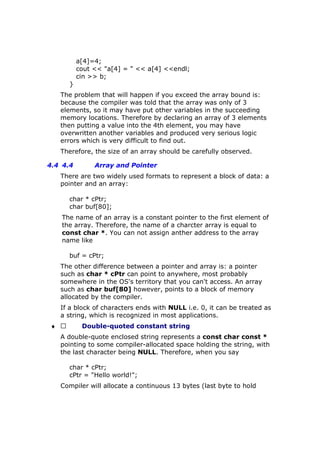 a[4]=4;
cout << "a[4] = " << a[4] <<endl;
cin >> b;
}
The problem that will happen if you exceed the array bound is:
because the compiler was told that the array was only of 3
elements, so it may have put other variables in the succeeding
memory locations. Therefore by declaring an array of 3 elements
then putting a value into the 4th element, you may have
overwritten another variables and produced very serious logic
errors which is very difficult to find out.
Therefore, the size of an array should be carefully observed.
4.4 4.4 Array and Pointer
There are two widely used formats to represent a block of data: a
pointer and an array:
char * cPtr;
char buf[80];
The name of an array is a constant pointer to the first element of
the array. Therefore, the name of a charcter array is equal to
const char *. You can not assign anther address to the array
name like
buf = cPtr;
The other difference between a pointer and array is: a pointer
such as char * cPtr can point to anywhere, most probably
somewhere in the OS's territory that you can't access. An array
such as char buf[80] however, points to a block of memory
allocated by the compiler.
If a block of characters ends with NULL i.e. 0, it can be treated as
a string, which is recognized in most applications.
♦  Double-quoted constant string
A double-quote enclosed string represents a const char const *
pointing to some compiler-allocated space holding the string, with
the last character being NULL. Therefore, when you say
char * cPtr;
cPtr = "Hello world!";
Compiler will allocate a continuous 13 bytes (last byte to hold
 
