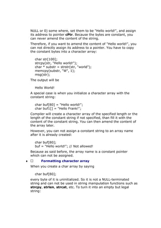 NULL or 0) some where, set them to be "Hello world!", and assign
its address to pointer cPtr. Because the bytes are constant, you
can never amend the content of the string.
Therefore, if you want to amend the content of "Hello world!", you
can not directly assign its address to a pointer. You have to copy
the constant bytes into a character array:
char str[100];
strcpy(str, "Hello world!");
char * substr = strstr(str, "world");
memcpy(substr, "W", 1);
msg(str);
The output will be
Hello World!
A special case is when you initialize a character array with the
constant string:
char buf[80] = "Hello world!";
char buf1[] = "Hello Frank!";
Compiler will create a character array of the specified length or the
length of the constant string if not specified, than fill it with the
content of the constant string. You can then amend the content of
the array later.
However, you can not assign a constant string to an array name
after it is already created:
char buf[80];
buf = "Hello world!"; // Not allowed!
Because as said before, the array name is a constant pointer
which can not be assigned.
♦  Formatting character array
When you create a char array by saying
char buf[80];
every byte of it is uninitialized. So it is not a NULL-terminated
string and can not be used in string manipulation functions such as
strcpy, strlen, strcat, etc. To turn it into an empty but legal
string:
 