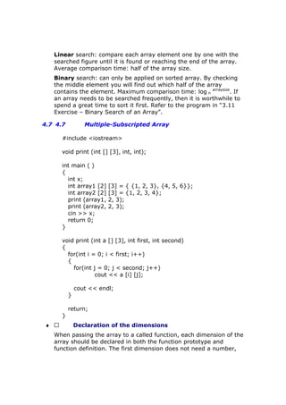 Linear search: compare each array element one by one with the
searched figure until it is found or reaching the end of the array.
Average comparison time: half of the array size.
Binary search: can only be applied on sorted array. By checking
the middle element you will find out which half of the array
contains the element. Maximum comparison time: log n
arraysize
. If
an array needs to be searched frequently, then it is worthwhile to
spend a great time to sort it first. Refer to the program in “3.11
Exercise – Binary Search of an Array”.
4.7 4.7 Multiple-Subscripted Array
#include <iostream>
void print (int [] [3], int, int);
int main ( )
{
int x;
int array1 [2] [3] = { {1, 2, 3}, {4, 5, 6}};
int array2 [2] [3] = {1, 2, 3, 4};
print (array1, 2, 3);
print (array2, 2, 3);
cin >> x;
return 0;
}
void print (int a [] [3], int first, int second)
{
for(int i = 0; i < first; i++)
{
for(int j = 0; j < second; j++)
cout << a [i] [j];
cout << endl;
}
return;
}
♦  Declaration of the dimensions
When passing the array to a called function, each dimension of the
array should be declared in both the function prototype and
function definition. The first dimension does not need a number,
 