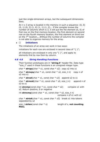 just like single-dimension arrays, but the subsequent dimensions
does.
An n x 3 array is located in the memory in such a sequence: (0, 0)
(0, 1) (0, 2) (1, 0) (1, 1) (1, 2)... If the compiler knows the
number of columns which is 3, it will put the fist element (0, 0) of
first row on the first memory location, the first element on second
row on the fourth memory location, the first element on third row
on the 7th
location,...Without the number of columns the compiler
is not able to organize memory for the array.
♦  Initializers
The initializers of an array can work in two ways:
initializers for each row are enclosed in second class of “{ }”;
all initializers are enclosed in only one “{ }”, and apply to
elements first by row then by column.
4.8 4.8 String Handling Functions
Their function prototypes are in "string.h" header file. Data type
“size_t” used in these functions is an unsigned integer type.
char * strcpy(char * s1, const char * s2) copy s2 into s1
char * strncpy(char * s1, const char * s2, size_t n) copy n of
s2 into s1
char * strcat(char * s1, const char * s2) append s2 to s1
char * strncat(char * s1, const char * s2, size_t n) append n of
s2 to s1
int strcmp(const char * s1, const char * s2) compare s1 with
s2. Return positive, 0 or negative
int strncmp(const char * s1, const char * s2, size_t n)
compare n of s1 with s2
char * strtok(char * s1, const char * s2) break s1 into tokens
separated by s2
size_t strlen(const char * s) length of s, not counting
NULL
 