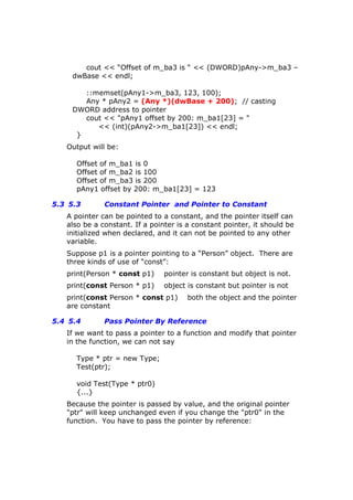 cout << “Offset of m_ba3 is “ << (DWORD)pAny->m_ba3 –
dwBase << endl;
::memset(pAny1->m_ba3, 123, 100);
Any * pAny2 = (Any *)(dwBase + 200); // casting
DWORD address to pointer
cout << "pAny1 offset by 200: m_ba1[23] = "
<< (int)(pAny2->m_ba1[23]) << endl;
}
Output will be:
Offset of m_ba1 is 0
Offset of m_ba2 is 100
Offset of m_ba3 is 200
pAny1 offset by 200: m_ba1[23] = 123
5.3 5.3 Constant Pointer and Pointer to Constant
A pointer can be pointed to a constant, and the pointer itself can
also be a constant. If a pointer is a constant pointer, it should be
initialized when declared, and it can not be pointed to any other
variable.
Suppose p1 is a pointer pointing to a “Person” object. There are
three kinds of use of “const”:
print(Person * const p1) pointer is constant but object is not.
print(const Person * p1) object is constant but pointer is not
print(const Person * const p1) both the object and the pointer
are constant
5.4 5.4 Pass Pointer By Reference
If we want to pass a pointer to a function and modify that pointer
in the function, we can not say
Type * ptr = new Type;
Test(ptr);
void Test(Type * ptr0)
{...}
Because the pointer is passed by value, and the original pointer
"ptr" will keep unchanged even if you change the "ptr0" in the
function. You have to pass the pointer by reference:
 