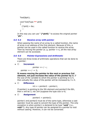 Test(&ptr);
void Test(Type ** ptr0)
{
(*ptr0) = &x;
...
}
In this way you can use “ (*ptr0) ” to access the original pointer
"ptr".
5.5 5.5 Receive array with pointer
When passing the name of an array to a called function, the name
of array is an address of the first element. Because of this, a
pointer can be used in the called function to receive the array.
Then by moving the pointer (e. g. pointer ++), all the rest array
element can be accessed.
5.6 5.6 Pointer Expressions and Arithmetic
There are three kinds of arithmetic operations that can be done to
a pointer:
♦  Increment
pointer ++ / --;
pointer += / -= 3;
It means moving the pointer to the next or previous 3rd
element, not just increase the value of the pointer by 3. If
the size of the variable to which the pointer is pointing to is 4,
then actually the value of the pointer will be increased by 3 x 4.
♦  Difference
int x = pointer2 – pointer1;
If pointer1 is pointing to the 5th element and pointer2 the 8th,
then x will be 3, not 3x4 (suppose the type size is 4).
♦  Assignment
pointer1 = pointer2;
pointer1 and pointer2 must be of the same type, otherwise a cast
operator must be used to convert the type of the pointer. The only
exception is when pointer1 is declared to be type “void” (i.e.,
void *). Any type of pointer can be assigned to a pointer to void
without casting. However, it can not be conversed.
 