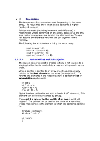 ♦  Comparison
The two pointers for comparison must be pointing to the same
array. The result may show which one is pointer to a higher-
numbered element.
Pointer arithmetic (including increment and difference) is
meaningless unless performed on one array, because we are only
sure that array elements are located one after another. We can
not assume two separate variables are put together in the
memory.
The following four expressions is doing the same thing:
cout << array[4];
cout << *(array + 4);
cout << arrayptr1[4];
cout << *(arrayPtr1 + 4);
5.7 5.7 Pointer Offset and Subscription
The reason pointer concept is created initially is not to point to a
single primitive, but to manipulate arrays and strings and custom
types.
When a pointer is pointed to an array or a string, it is actually
pointed to the first element of the array (subscription 0). To
refer to the elements in the following array, a pointer offset or
subscription can be used:
int b[5];
int * ptr = b;
*(ptr + 3) = 7;
// or ptr[3] = 7;
*(ptr+3) refers to the element with subscrip 3 (4th
element). This
element can also be represented by ptr[3].
If you point a pointer to the middle of an array, what will
happen? The pointer can be used as the name of a new array,
whose first element is the element to which the pointer is pointing
to.
#include <iostream>
#include "conio.h"
int main()
{
 