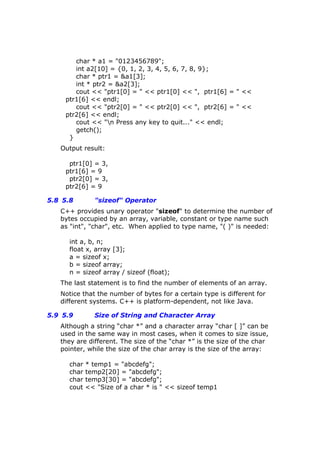 char * a1 = "0123456789";
int a2[10] = {0, 1, 2, 3, 4, 5, 6, 7, 8, 9};
char * ptr1 = &a1[3];
int * ptr2 = &a2[3];
cout << "ptr1[0] = " << ptr1[0] << ", ptr1[6] = " <<
ptr1[6] << endl;
cout << "ptr2[0] = " << ptr2[0] << ", ptr2[6] = " <<
ptr2[6] << endl;
cout << "n Press any key to quit..." << endl;
getch();
}
Output result:
ptr1[0] = 3,
ptr1[6] = 9
ptr2[0] = 3,
ptr2[6] = 9
5.8 5.8 "sizeof" Operator
C++ provides unary operator "sizeof" to determine the number of
bytes occupied by an array, variable, constant or type name such
as "int", "char", etc. When applied to type name, "( )" is needed:
int a, b, n;
float x, array [3];
a = sizeof x;
b = sizeof array;
n = sizeof array / sizeof (float);
The last statement is to find the number of elements of an array.
Notice that the number of bytes for a certain type is different for
different systems. C++ is platform-dependent, not like Java.
5.9 5.9 Size of String and Character Array
Although a string “char *” and a character array “char [ ]” can be
used in the same way in most cases, when it comes to size issue,
they are different. The size of the “char *” is the size of the char
pointer, while the size of the char array is the size of the array:
char * temp1 = "abcdefg";
char temp2[20] = "abcdefg";
char temp3[30] = "abcdefg";
cout << "Size of a char * is " << sizeof temp1
 