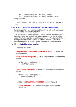 << ", size of char[20] is " << sizeof temp2
<< ", size of char[30] is " << sizeof temp3 << endl;
Output will be:
Size of a char * is 4, size of char[20] is 20, size of char[30] is
30
5.10 5.10 Function Pointer and Call Back Technique
Function pointers are mainly used to achieve call back technique,
which will be discussed right after.
Just like an array name is the address of the first array element, a
function name is a actually the starting address of the function
code. A function pointer holds the address of a function, just like a
float pointer holds the address of a float variable. A function
pointer can point to either a global function or a class function.
♦  Global function pointer
#include "stdafx.h"
typedef void(*CALLBACK_FUNCTION)(int); // define the
function pointer
void Bark(int nRepeat) // actual function to be passed to the
pointer
{
for(int i = 0; i < nRepeat; i++)
printf("Bark!n");
}
void Cry(int nRepeat) // actual function to be passed to the
pointer
{
for(int i = 0; i < nRepeat; i++)
printf("Woooo!n");
}
void Server(CALLBACK_FUNCTION m, int nRepeat)
{
(*m)(nRepeat); // Invoking through function pointer
printf("n");
}
 