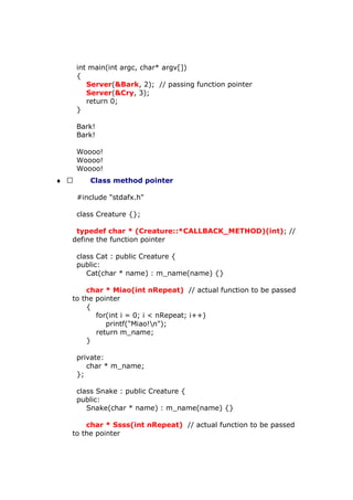 int main(int argc, char* argv[])
{
Server(&Bark, 2); // passing function pointer
Server(&Cry, 3);
return 0;
}
Bark!
Bark!
Woooo!
Woooo!
Woooo!
♦  Class method pointer
#include "stdafx.h"
class Creature {};
typedef char * (Creature::*CALLBACK_METHOD)(int); //
define the function pointer
class Cat : public Creature {
public:
Cat(char * name) : m_name(name) {}
char * Miao(int nRepeat) // actual function to be passed
to the pointer
{
for(int i = 0; i < nRepeat; i++)
printf("Miao!n");
return m_name;
}
private:
char * m_name;
};
class Snake : public Creature {
public:
Snake(char * name) : m_name(name) {}
char * Ssss(int nRepeat) // actual function to be passed
to the pointer
 