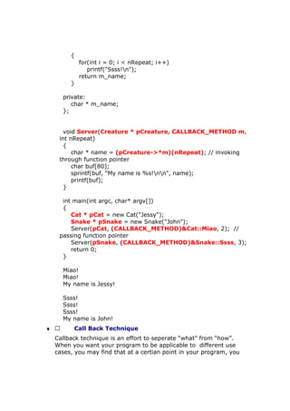 {
for(int i = 0; i < nRepeat; i++)
printf("Ssss!n");
return m_name;
}
private:
char * m_name;
};
void Server(Creature * pCreature, CALLBACK_METHOD m,
int nRepeat)
{
char * name = (pCreature->*m)(nRepeat); // invoking
through function pointer
char buf[80];
sprintf(buf, "My name is %s!nn", name);
printf(buf);
}
int main(int argc, char* argv[])
{
Cat * pCat = new Cat("Jessy");
Snake * pSnake = new Snake("John");
Server(pCat, (CALLBACK_METHOD)&Cat::Miao, 2); //
passing function pointer
Server(pSnake, (CALLBACK_METHOD)&Snake::Ssss, 3);
return 0;
}
Miao!
Miao!
My name is Jessy!
Ssss!
Ssss!
Ssss!
My name is John!
♦  Call Back Technique
Callback technique is an effort to seperate “what” from “how”.
When you want your program to be applicable to different use
cases, you may find that at a certian point in your program, you
 
