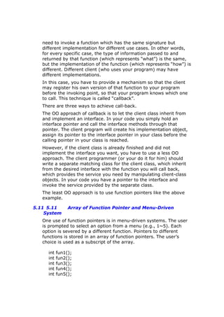 need to invoke a function which has the same signature but
different implementation for different use cases. In other words,
for every specific case, the type of information passed to and
returned by that function (which represents “what”) is the same,
but the implementation of the function (which represents “how”) is
different. Different client (who uses your program) may have
different implementations.
In this case, you have to provide a mechanism so that the client
may register his own version of that function to your program
before the invoking point, so that your program knows which one
to call. This technique is called “callback”.
There are three ways to achieve call-back.
The OO approach of callback is to let the client class inherit from
and implement an interface. In your code you simply hold an
interface pointer and call the interface methods through that
pointer. The client program will create his implementation object,
assign its pointer to the interface pointer in your class before the
calling pointer in your class is reached.
However, if the client class is already finished and did not
implement the interface you want, you have to use a less OO
approach. The client programmer (or your do it for him) should
write a separate matching class for the client class, which inherit
from the desired interface with the function you will call back,
which provides the service you need by manipulating client-class
objects. In your code you have a pointer to the interface and
invoke the service provided by the separate class.
The least OO approach is to use function pointers like the above
example.
5.11 5.11 Array of Function Pointer and Menu-Driven
System
One use of function pointers is in menu-driven systems. The user
is prompted to select an option from a menu (e.g., 1~5). Each
option is severed by a different function. Pointers to different
functions is stored in an array of function pointers. The user’s
choice is used as a subscript of the array.
int fun1();
int fun2();
int fun3();
int fun4();
int fun5();
 