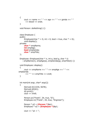 {
cout << name << " " << age << " " << genda << " "
<< blood << endl;
}
void Person::doNothing() {}
class Employee {
public:
Employee(char * = 0, int = 0, bool = true, char * = 0);
void display();
private:
char * empName;
int empAge;
bool empGenda;
char * empTitle;
};
Employee::Employee(char * n, int a, bool g, char * t)
: empName(n), empAge(a), empGenda(g), empTitle(t) {}
void Employee::display()
{
cout << empName << " " << empAge << " " <<
empGenda
<< " " << empTitle << endl;
}
int main(int argc, char* argv[])
{
Derived d1(1234, 5678);
Derived d2(d1);
d2.print();
cout << endl;
Person p1("Frank", 34, true, 'O');
Employee e1("Frank", 34, true, "Engineer");
Person * p2 = (Person *)&e1;
Employee * e2 = (Employee *)&p1;
cout << "p1 = ";
 