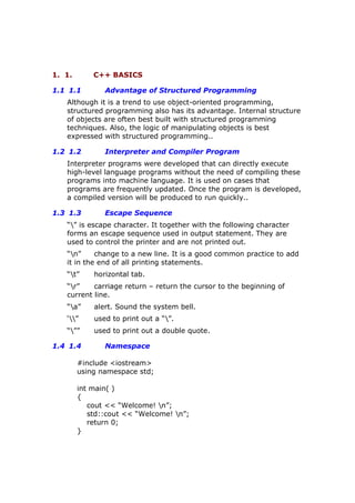 1. 1. C++ BASICS
1.1 1.1 Advantage of Structured Programming
Although it is a trend to use object-oriented programming,
structured programming also has its advantage. Internal structure
of objects are often best built with structured programming
techniques. Also, the logic of manipulating objects is best
expressed with structured programming..
1.2 1.2 Interpreter and Compiler Program
Interpreter programs were developed that can directly execute
high-level language programs without the need of compiling these
programs into machine language. It is used on cases that
programs are frequently updated. Once the program is developed,
a compiled version will be produced to run quickly..
1.3 1.3 Escape Sequence
“” is escape character. It together with the following character
forms an escape sequence used in output statement. They are
used to control the printer and are not printed out.
“n” change to a new line. It is a good common practice to add
it in the end of all printing statements.
“t” horizontal tab.
“r” carriage return – return the cursor to the beginning of
current line.
“a” alert. Sound the system bell.
‘” used to print out a “”.
“”” used to print out a double quote.
1.4 1.4 Namespace
#include <iostream>
using namespace std;
int main( )
{
cout << “Welcome! n”;
std::cout << “Welcome! n”;
return 0;
}
 