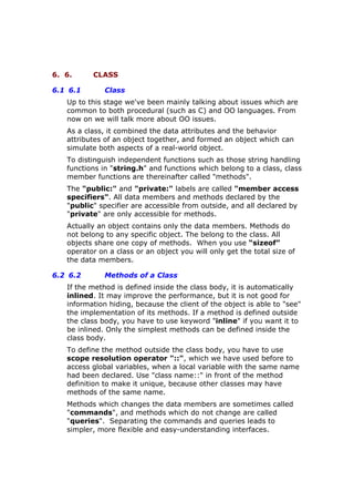 6. 6. CLASS
6.1 6.1 Class
Up to this stage we've been mainly talking about issues which are
common to both procedural (such as C) and OO languages. From
now on we will talk more about OO issues.
As a class, it combined the data attributes and the behavior
attributes of an object together, and formed an object which can
simulate both aspects of a real-world object.
To distinguish independent functions such as those string handling
functions in "string.h" and functions which belong to a class, class
member functions are thereinafter called "methods".
The "public:" and "private:" labels are called "member access
specifiers". All data members and methods declared by the
"public" specifier are accessible from outside, and all declared by
"private" are only accessible for methods.
Actually an object contains only the data members. Methods do
not belong to any specific object. The belong to the class. All
objects share one copy of methods. When you use “sizeof”
operator on a class or an object you will only get the total size of
the data members.
6.2 6.2 Methods of a Class
If the method is defined inside the class body, it is automatically
inlined. It may improve the performance, but it is not good for
information hiding, because the client of the object is able to "see"
the implementation of its methods. If a method is defined outside
the class body, you have to use keyword "inline" if you want it to
be inlined. Only the simplest methods can be defined inside the
class body.
To define the method outside the class body, you have to use
scope resolution operator "::", which we have used before to
access global variables, when a local variable with the same name
had been declared. Use "class name::" in front of the method
definition to make it unique, because other classes may have
methods of the same name.
Methods which changes the data members are sometimes called
"commands", and methods which do not change are called
"queries". Separating the commands and queries leads to
simpler, more flexible and easy-understanding interfaces.
 