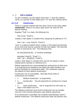 ♦  Call a method
To call a method, use the object name plus "." plus the method
name, or a pointer to that object plus “->” plus the method name.
6.3 6.3 Constructor
There is a special method with the same name as the class called
constructor. There is no return type (even not void) for this
special method.
Suppose “Test” is a class, the following line
Test t1(35, “Frank”);
creates a Test object in compile time, assigning its address to “t1”.
Test * ptr = new Test(35, “Frank”);
"new" is a special method which creates a Test object dynamically
at run time and returns a pointer to that new object. The returned
pointer is received by “ptr”. The following lines
int calculate(Test &); // Function prototype
calculate( Test(35, “Frank”) );
Test * ptr = &Test(35, “Frank”);
create a Test object in compile time, but do not assign a name,
instead point a pointer or reference to it.
Default arguments are recommended for constructors so that even
if no arguments are passed to the object the data members can
still be initialized to a consistent state. STL containers requires
the objects to have default constructors.
Constructor can be overloaded. Normally three kinds of
constructors are needed:
1. 1. Default constructor: no arguments;
2. 2. Constructor: has all arguments to construct an unique
object;
3. 3. Copy constructor: has an argument its own type, to
copy a new object out of it.
The default constructor and normal constructor can be merged
into one if the normal constructor uses default arguments.
If no constructor is provided, the compiler automatically insert a
default constructor. This default constructor does not perform any
 