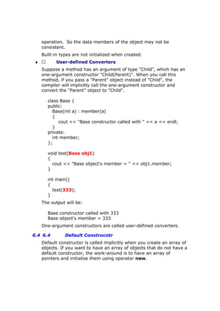 operation. So the data members of the object may not be
consistent.
Built-in types are not initialized when created.
♦  User-defined Converters
Suppose a method has an argument of type "Child", which has an
one-argument constructor "Child(Parent)". When you call this
method, if you pass a "Parent" object instead of "Child", the
compiler will implicitly call the one-argument constructor and
convert the "Parent" object to "Child".
class Base {
public:
Base(int a) : member(a)
{
cout << "Base constructor called with " << a << endl;
}
private:
int member;
};
void test(Base obj1)
{
cout << "Base object's member = " << obj1.member;
}
int main()
{
test(333);
}
The output will be:
Base constructor called with 333
Base object's member = 333
One-argument constructors are called user-defined converters.
6.4 6.4 Default Construcotr
Default constructor is called implicitly when you create an array of
objects. If you want to have an array of objects that do not have a
default constructor, the work-around is to have an array of
pointers and initialize them using operator new.
 