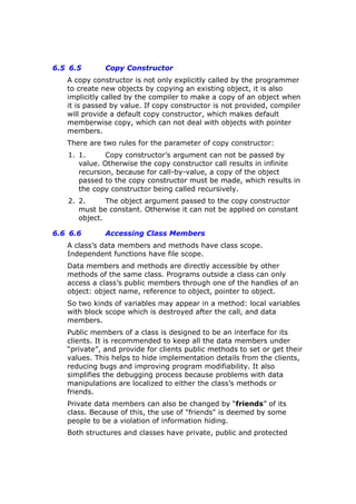 6.5 6.5 Copy Constructor
A copy constructor is not only explicitly called by the programmer
to create new objects by copying an existing object, it is also
implicitly called by the compiler to make a copy of an object when
it is passed by value. If copy constructor is not provided, compiler
will provide a default copy constructor, which makes default
memberwise copy, which can not deal with objects with pointer
members.
There are two rules for the parameter of copy constructor:
1. 1. Copy constructor’s argument can not be passed by
value. Otherwise the copy constructor call results in infinite
recursion, because for call-by-value, a copy of the object
passed to the copy constructor must be made, which results in
the copy constructor being called recursively.
2. 2. The object argument passed to the copy constructor
must be constant. Otherwise it can not be applied on constant
object.
6.6 6.6 Accessing Class Members
A class’s data members and methods have class scope.
Independent functions have file scope.
Data members and methods are directly accessible by other
methods of the same class. Programs outside a class can only
access a class’s public members through one of the handles of an
object: object name, reference to object, pointer to object.
So two kinds of variables may appear in a method: local variables
with block scope which is destroyed after the call, and data
members.
Public members of a class is designed to be an interface for its
clients. It is recommended to keep all the data members under
“private”, and provide for clients public methods to set or get their
values. This helps to hide implementation details from the clients,
reducing bugs and improving program modifiability. It also
simplifies the debugging process because problems with data
manipulations are localized to either the class’s methods or
friends.
Private data members can also be changed by “friends” of its
class. Because of this, the use of "friends" is deemed by some
people to be a violation of information hiding.
Both structures and classes have private, public and protected
 