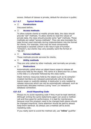 access. Default of classes is private, default for structure is public.
6.7 6.7 Typical Methods
♦  Constructors
Discussed before.
♦  Access methods
To allow outside clients to modify private data, the class should
provide “set” methods. To allow clients to read the values of
private data, the class should provide some “get” methods. These
methods are called “access methods”. They can also translate the
data format used internally during implementation into the format
for clients. For example, time may be most conveniently
expressed in seconds (which is the return type of function
“time(0)”), but clients may very possibly want the format of
“06:30”.
♦  Service methods
These methods provide services for clients.
♦  Utility methods
They are only called by other methods, and normally are private.
♦  Destructors
Automatically called when an object leave scope to release all
resources held by the object. The name of a destructor for a class
is the tilde (~) character followed by the class name.
Stack memory resources held by the object such as its compiler-
created members are released automatically when the object
leaves scope or explicitly deleted. A destructor is only needed to
release resources which can not be automatically released, such as
dynamically allocated memory (using "new") or network or
database connection.
6.8 6.8 Avoid Repeating Code
Always try to avoid repeating code if they must be kept identical.
Although writing the same statements again can avoid a method
call and thus good for performance, it is bad for maintenance,
because once the program need to be changed both places should
be changed meantime. Extra attention should be paid to always
keep them identical. So always use a method call to avoid
repeating code.
If you really want to avoid the method call, use “inline” qualifier
 