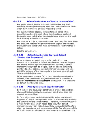 in front of the method definition.
6.9 6.9 When Constructors and Destructors are Called
For global objects, constructors are called before any other
methods including main begins execution. Destructors are called
when main terminates or “exit” method is called.
For automatic local objects, constructors are called when
execution reaches the point where the objects are declared.
Destructors are called when the objects leave scope i.e. the block
in which they are declared is exited.
For static local objects, constructors are called only first time when
the execution reaches the point where the objects are declared.
Destructors are called when main terminates or “exit” method is
called.
It is the same in Java.
6.10 6.10 Default Memberwise Copy and Default
Memberwise Assignment
When a copy of an object needs to be made, if no copy
constructor is provided, a default memberwise copy will happen.
For objects without dynamic members i.e. pointers, a default
memberwise copy can do the job. But for objects containing
pointers to other objects, a default memberwise copy will only
point the pointers of the two objects to the same other object.
This is called shallow copy.
When assignment operator “=” is used to assign one object to
another, if no overloaded assignment operator is provided, a
default memberwise assignment will happen. It is the same
as default memberwise copy.
6.11 6.11 Pass-by-value and Copy Constructor
Both in C++ and Java, copy constructors are not designed for
cloning objects explicitly, because copy constructor does not
support polymorphism.
In C++, objects are by default passed by value, and when it
happens, a copy of the argument object is automatically made by
the compiler for the called method. Therefore, copy constructor is
a must for any class which needs deep copy that default
memberwise copy can not achieve. Copy constructor is therefore
given big importance and becomes one of the four elements of the
OCF: all classes should provide their properly implemented copy
 
