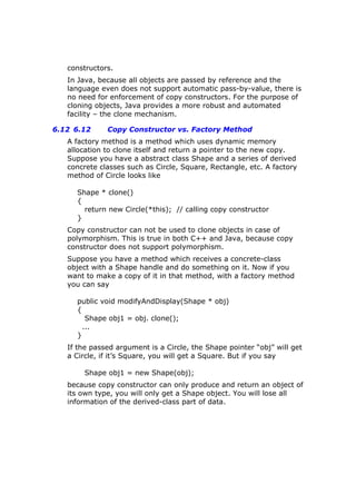 constructors.
In Java, because all objects are passed by reference and the
language even does not support automatic pass-by-value, there is
no need for enforcement of copy constructors. For the purpose of
cloning objects, Java provides a more robust and automated
facility – the clone mechanism.
6.12 6.12 Copy Constructor vs. Factory Method
A factory method is a method which uses dynamic memory
allocation to clone itself and return a pointer to the new copy.
Suppose you have a abstract class Shape and a series of derived
concrete classes such as Circle, Square, Rectangle, etc. A factory
method of Circle looks like
Shape * clone()
{
return new Circle(*this); // calling copy constructor
}
Copy constructor can not be used to clone objects in case of
polymorphism. This is true in both C++ and Java, because copy
constructor does not support polymorphism.
Suppose you have a method which receives a concrete-class
object with a Shape handle and do something on it. Now if you
want to make a copy of it in that method, with a factory method
you can say
public void modifyAndDisplay(Shape * obj)
{
Shape obj1 = obj. clone();
...
}
If the passed argument is a Circle, the Shape pointer “obj” will get
a Circle, if it’s Square, you will get a Square. But if you say
Shape obj1 = new Shape(obj);
because copy constructor can only produce and return an object of
its own type, you will only get a Shape object. You will lose all
information of the derived-class part of data.
 
