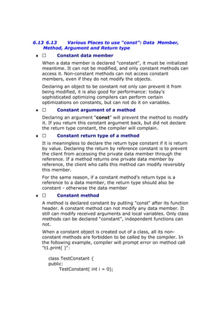 6.13 6.13 Various Places to use “const”: Data Member,
Method, Argument and Return type
♦  Constant data member
When a data member is declared "constant", it must be initialized
meantime. It can not be modified, and only constant methods can
access it. Non-constant methods can not access constant
members, even if they do not modify the objects.
Declaring an object to be constant not only can prevent it from
being modified, it is also good for performance: today's
sophisticated optimizing compilers can perform certain
optimizations on constants, but can not do it on variables.
♦  Constant argument of a method
Declaring an argument “const” will prevent the method to modify
it. If you return this constant argument back, but did not declare
the return type constant, the compiler will complain.
♦  Constant return type of a method
It is meaningless to declare the return type constant if it is return
by value. Declaring the return by reference constant is to prevent
the client from accessing the private data member through the
reference. If a method returns one private data member by
reference, the client who calls this method can modify reversibly
this member.
For the same reason, if a constant method’s return type is a
reference to a data member, the return type should also be
constant - otherwise the data member
♦  Constant method
A method is declared constant by putting "const" after its function
header. A constant method can not modify any data member. It
still can modify received arguments and local variables. Only class
methods can be declared “constant”, independent functions can
not.
When a constant object is created out of a class, all its non-
constant methods are forbidden to be called by the compiler. In
the following example, compiler will prompt error on method call
"t1.print( )":
class TestConstant {
public:
TestConstant( int i = 0);
 