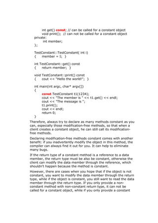 int get() const; // can be called for a constant object
void print(); // can not be called for a constant object
private:
int member;
};
TestConstant::TestConstant( int i)
{ member = I; }
int TestConstant::get() const
{ return member; }
void TestConstant::print() const
{ cout << "Hello the world!"; }
int main(int argc, char* argv[])
{
const TestConstant t1(1234);
cout << "The member is " << t1.get() << endl;
cout << "The message is ";
t1.print();
cout << endl;
return 0;
}
Therefore, always try to declare as many methods constant as you
can, especially those modification-free methods, so that when a
client creates a constant object, he can still call its modification-
free methods.
Declaring modification-free methods constant comes with another
benefit: if you inadvertently modify the object in this method, the
compiler can always find it out for you. It can help to eliminate
many bugs.
If the return type of a constant method is a reference to a data
member, the return type must be also be constant, otherwise the
client can modify the data member through the reference, which
shouldn’t happen because the method is constant.
However, there are cases when you hope that if the object is not
constant, you want to modify the data member through the return
type, while if the object is constant, you still want to read the data
member through the return type. If you only provide a non-
constant method with non-constant return type, it can not be
called for a constant object, while if you only provide a constant
 