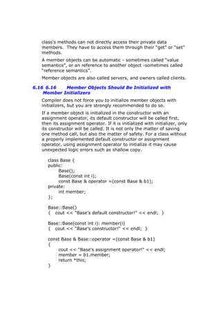 class's methods can not directly access their private data
members. They have to access them through their “get” or “set”
methods.
A member objects can be automatic - sometimes called “value
semantics”, or an reference to another object -sometimes called
“reference semantics”.
Member objects are also called servers, and owners called clients.
6.16 6.16 Member Objects Should Be Initialized with
Member Initializers
Compiler does not force you to initialize member objects with
initializers, but you are strongly recommended to do so.
If a member object is initialized in the constructor with an
assignment operator, its default constructor will be called first,
then its assignment operator. If it is initialized with initializer, only
its constructor will be called. It is not only the matter of saving
one method call, but also the matter of safety. For a class without
a properly implemented default constructor or assignment
operator, using assignment operator to initialize it may cause
unexpected logic errors such as shallow copy.
class Base {
public:
Base();
Base(const int i);
const Base & operator =(const Base & b1);
private:
int member;
};
Base::Base()
{ cout << "Base's default constructor!" << endl; }
Base::Base(const int i): member(i)
{ cout << "Base's constructor!" << endl; }
const Base & Base::operator =(const Base & b1)
{
cout << "Base's assignment operator!" << endl;
member = b1.member;
return *this;
}
 