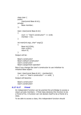 class User {
public:
User(const Base & b1);
private:
Base member;
};
User::User(const Base & b1)
{
cout << "User's constructor!" << endl;
member = b1;
}
int main(int argc, char* argv[])
{
Base b1(1234);
User u1(b1);
return 0;
}
Output will be:
Base's constructor!
Base's default constructor!
User's constructor!
Base's assignment operator!
Now if you change the User's constructor to use initializer to
initialize Base object:
User::User(const Base & b1) : member(b1)
{ cout << "User's constructor!" << endl; }
Output will become:
Base's constructor!
User's constructor!
6.17 6.17 Friend
An independent function can be granted the privilledge to access a
class's private members - if that class declares this function to be
a friend of his. A function can not declare itself to be a friend of a
class.
To be able to access a class, this independent function should
 