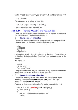 and method3, their return types are all Test, and they all end with
return *this;
Then you can write a line of code like
o1.method1().method2().method3();
This is called cascaded method call.
6.19 6.19 Memory Allocation and Manipulation
There are two ways to allocate memory for an object: statically at
compile time and dynamically at run time.
♦  Static memory allocation
To allocate memory statically at compile time, the compiler must
know for sure the size of the object. When you say
int a;
int b[100];
float b;
Employee c;
The compiler reads the type definition of the object (for object c it
is the class definition of class Employee) and knows the size of the
object.
But if you say
int size;
cin >> size;
float array[size];
Compiler will have no way to know how many bytes of memory to
allocate for the array. Therefore it will complain.
♦  Dynamic memory allocation
To allocate memory at run time, there are two ways: C-style
memory allocation using malloc and free, and C++ style
allocation using new and delete.
To use C-style memory allocation for an int array of size 120:
int * pInt = (int *)malloc(120 * sizeof(int));
if(pInt == NULL)
{
cout << "Memory allocation failed!n";
return;
 